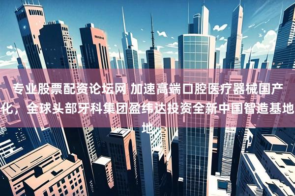 专业股票配资论坛网 加速高端口腔医疗器械国产化，全球头部牙科集团盈纬达投资全新中国智造基地