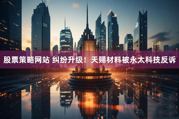 股票策略网站 纠纷升级！天赐材料被永太科技反诉