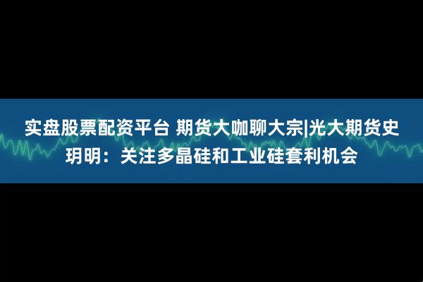 实盘股票配资平台 期货大咖聊大宗|光大期货史玥明：关注多晶硅和工业硅套利机会