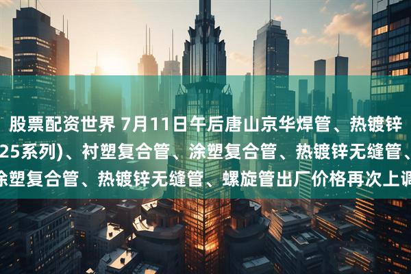 股票配资世界 7月11日午后唐山京华焊管、热镀锌圆管(含燃气管、273-325系列)、衬塑复合管、涂塑复合管、热镀锌无缝管、螺旋管出厂价格再次上调20