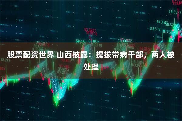 股票配资世界 山西披露：提拔带病干部，两人被处理