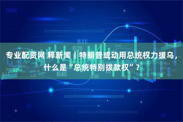 专业配资网 释新闻｜特朗普或动用总统权力援乌，什么是“总统特别拨款权”？