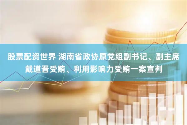 股票配资世界 湖南省政协原党组副书记、副主席戴道晋受贿、利用影响力受贿一案宣判