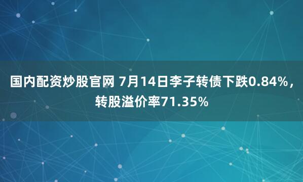 国内配资炒股官网 7月14日李子转债下跌0.84%，转股溢价率71.35%