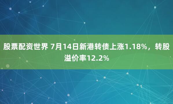 股票配资世界 7月14日新港转债上涨1.18%，转股溢价率12.2%