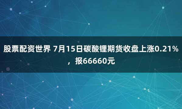股票配资世界 7月15日碳酸锂期货收盘上涨0.21%，报66660元