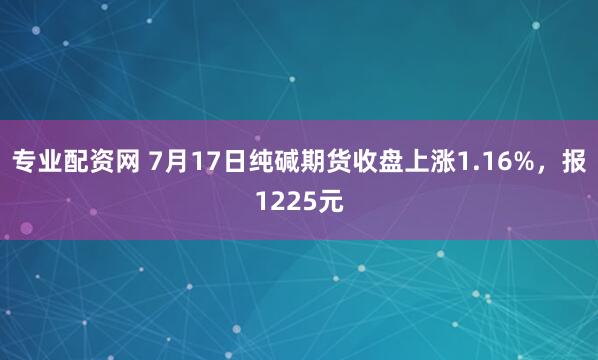 专业配资网 7月17日纯碱期货收盘上涨1.16%，报1225元