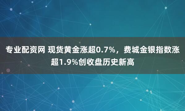 专业配资网 现货黄金涨超0.7%，费城金银指数涨超1.9%创收盘历史新高