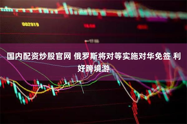 国内配资炒股官网 俄罗斯将对等实施对华免签 利好跨境游