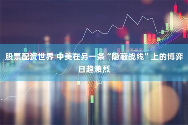 股票配资世界 中美在另一条“隐蔽战线”上的博弈日趋激烈