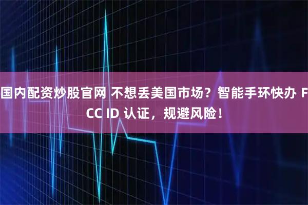 国内配资炒股官网 不想丢美国市场？智能手环快办 FCC ID 认证，规避风险！