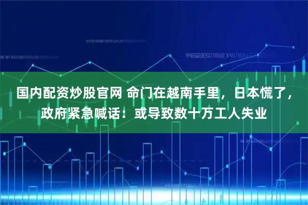 国内配资炒股官网 命门在越南手里，日本慌了，政府紧急喊话：或导致数十万工人失业