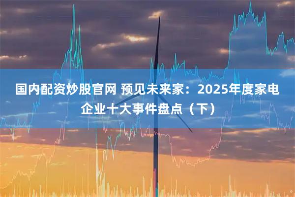 国内配资炒股官网 预见未来家：2025年度家电企业十大事件盘点（下）