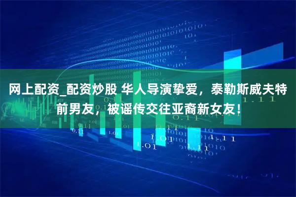 网上配资_配资炒股 华人导演挚爱，泰勒斯威夫特前男友，被谣传交往亚裔新女友！
