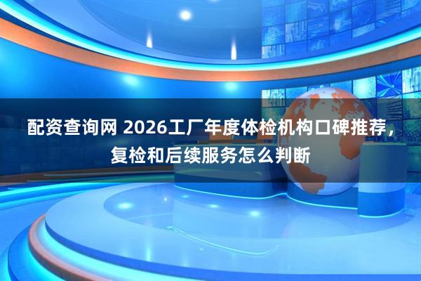 配资查询网 2026工厂年度体检机构口碑推荐，复检和后续服务怎么判断