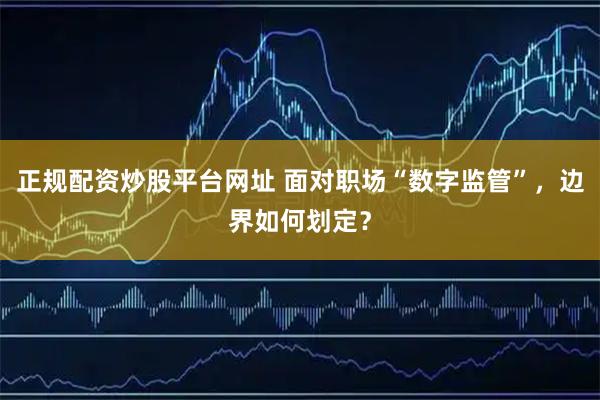 正规配资炒股平台网址 面对职场“数字监管”，边界如何划定？