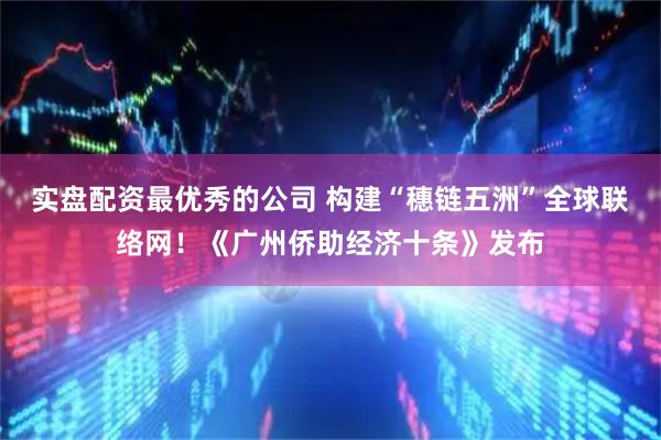 实盘配资最优秀的公司 构建“穗链五洲”全球联络网！《广州侨助经济十条》发布
