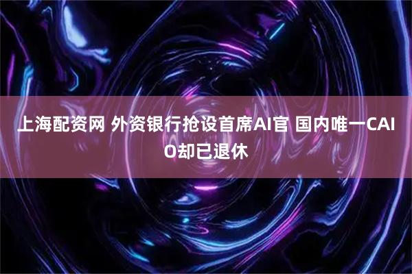 上海配资网 外资银行抢设首席AI官 国内唯一CAIO却已退休