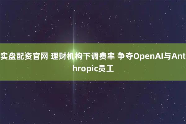 实盘配资官网 理财机构下调费率 争夺OpenAI与Anthropic员工